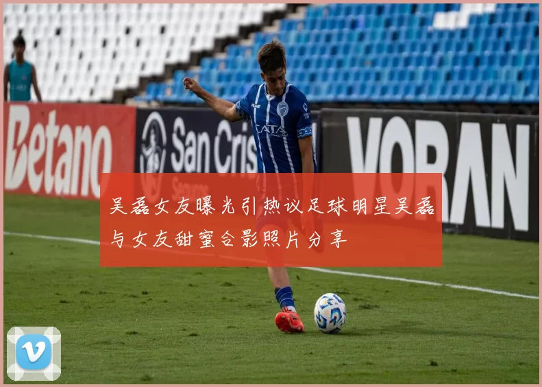吴磊女友曝光引热议足球明星吴磊与女友甜蜜合影照片分享