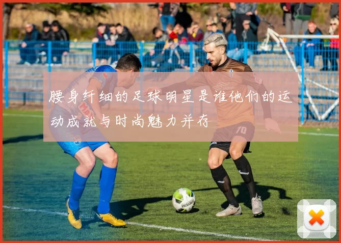 腰身纤细的足球明星是谁他们的运动成就与时尚魅力并存