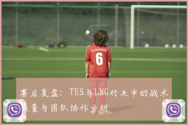 赛后复盘：TES与LNG对决中的战术较量与团队协作分析