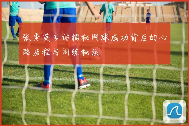 张秀英专访揭秘网球成功背后的心路历程与训练秘诀