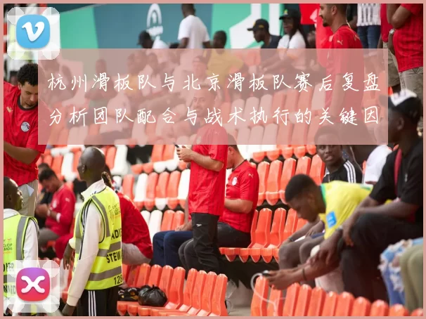 杭州滑板队与北京滑板队赛后复盘分析团队配合与战术执行的关键因素