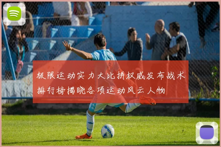 极限运动实力大比拼权威发布战术排行榜揭晓各项运动风云人物