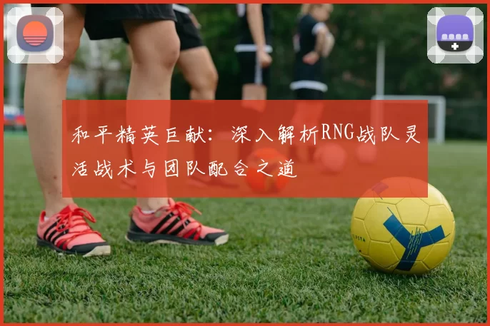 和平精英巨献：深入解析RNG战队灵活战术与团队配合之道
