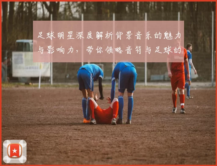 足球明星深度解析背景音乐的魅力与影响力，带你领略音符与足球的完美结合