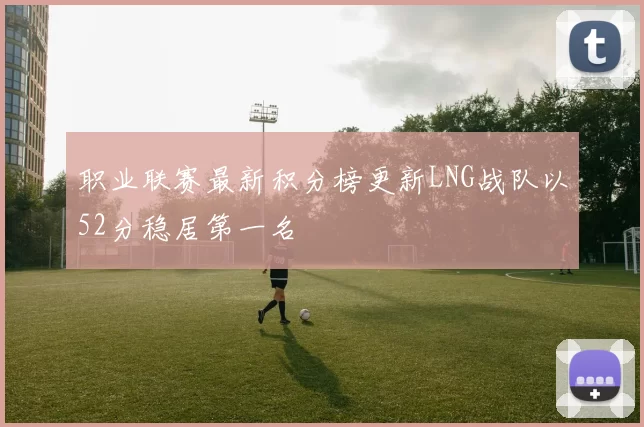 职业联赛最新积分榜更新LNG战队以52分稳居第一名