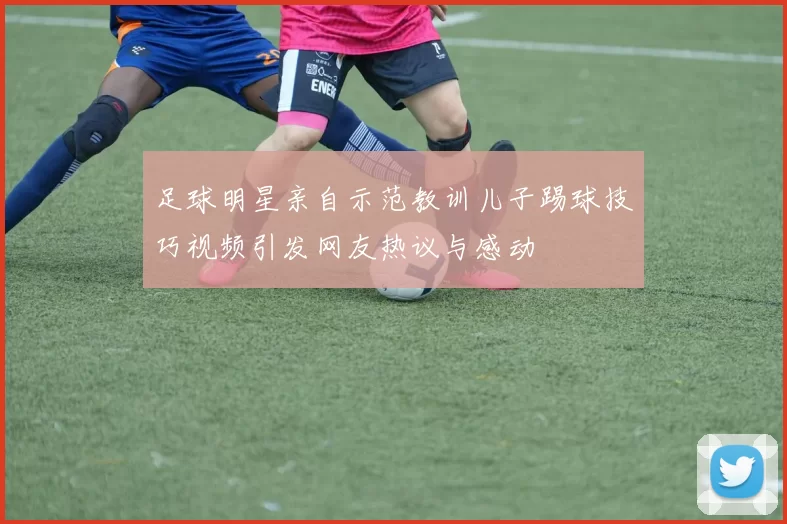 足球明星亲自示范教训儿子踢球技巧视频引发网友热议与感动