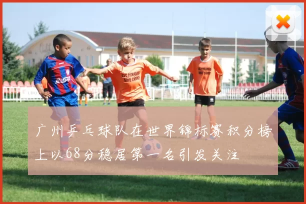 广州乒乓球队在世界锦标赛积分榜上以68分稳居第一名引发关注