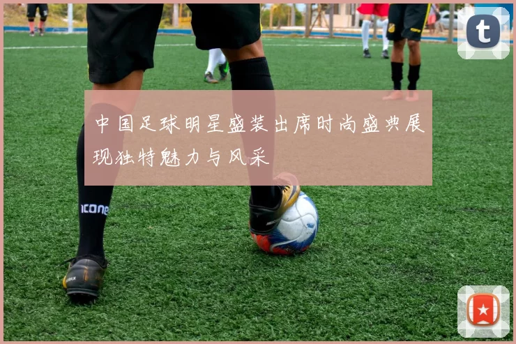中国足球明星盛装出席时尚盛典展现独特魅力与风采