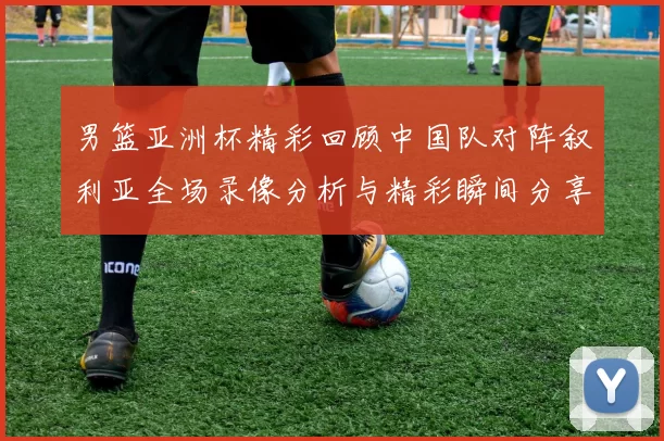 男篮亚洲杯精彩回顾中国队对阵叙利亚全场录像分析与精彩瞬间分享