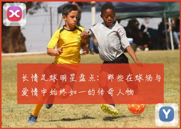 长情足球明星盘点：那些在球场与爱情中始终如一的传奇人物