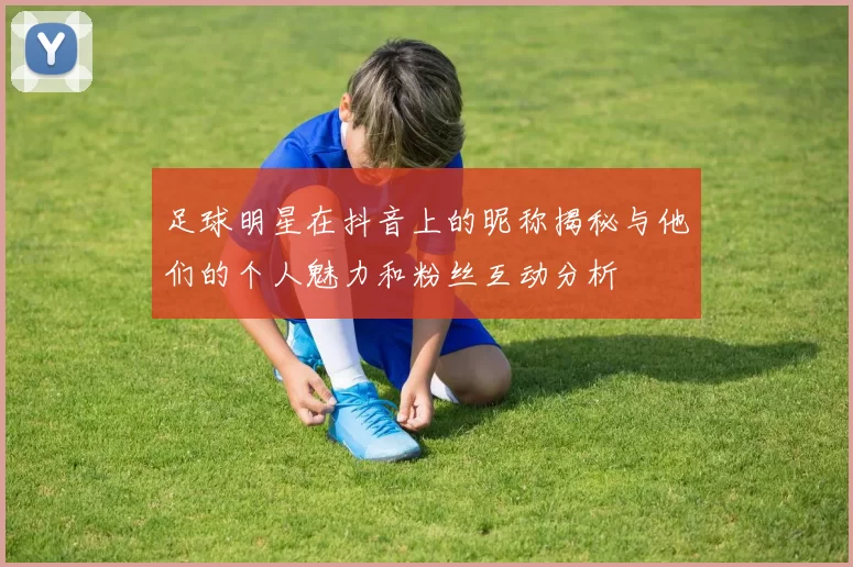 足球明星在抖音上的昵称揭秘与他们的个人魅力和粉丝互动分析