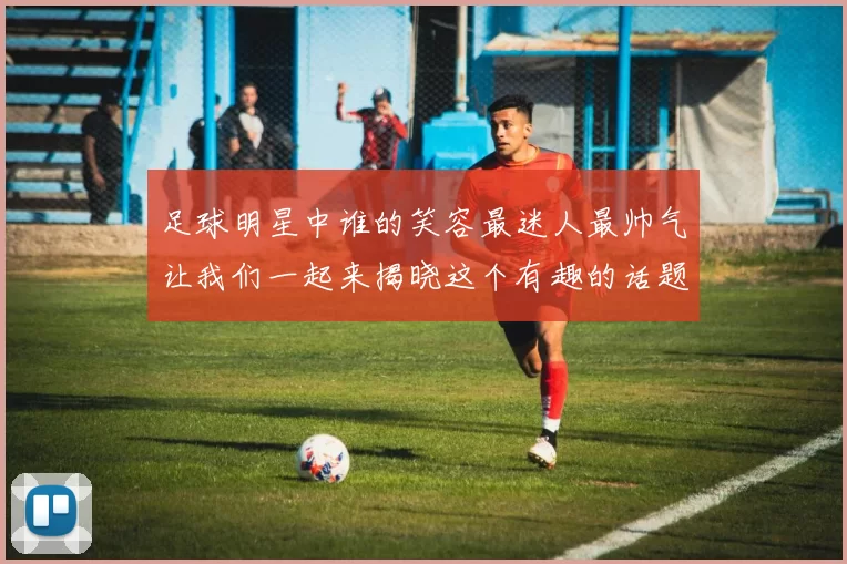 足球明星中谁的笑容最迷人最帅气让我们一起来揭晓这个有趣的话题