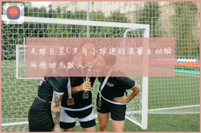 足球巨星C罗与小球迷的温馨互动瞬间感动无数人心