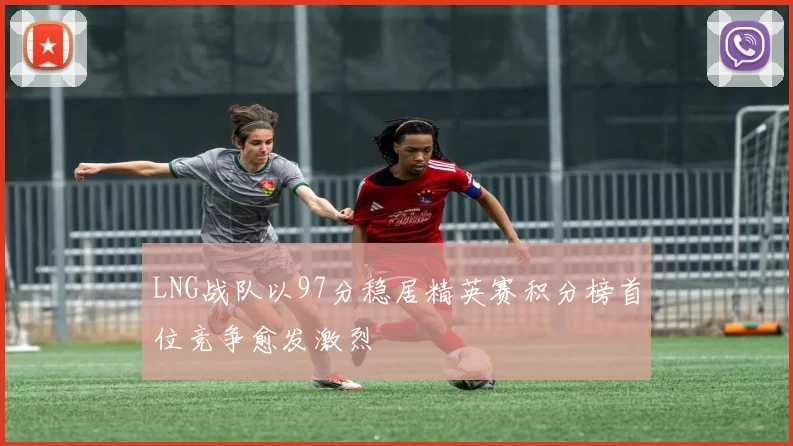 LNG战队以97分稳居精英赛积分榜首位竞争愈发激烈
