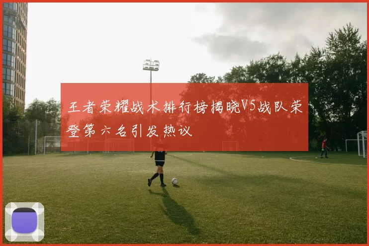 王者荣耀战术排行榜揭晓V5战队荣登第六名引发热议