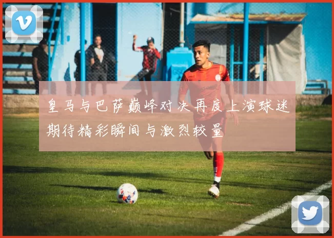 皇马与巴萨巅峰对决再度上演球迷期待精彩瞬间与激烈较量