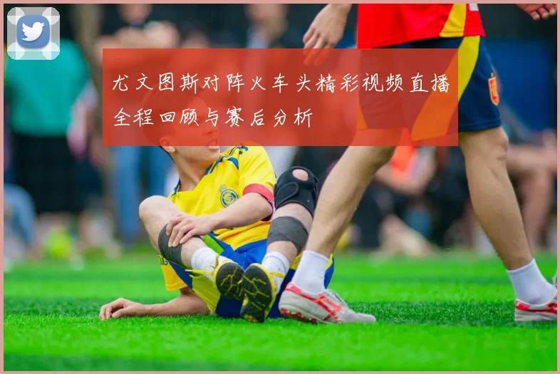 尤文图斯对阵火车头精彩视频直播全程回顾与赛后分析