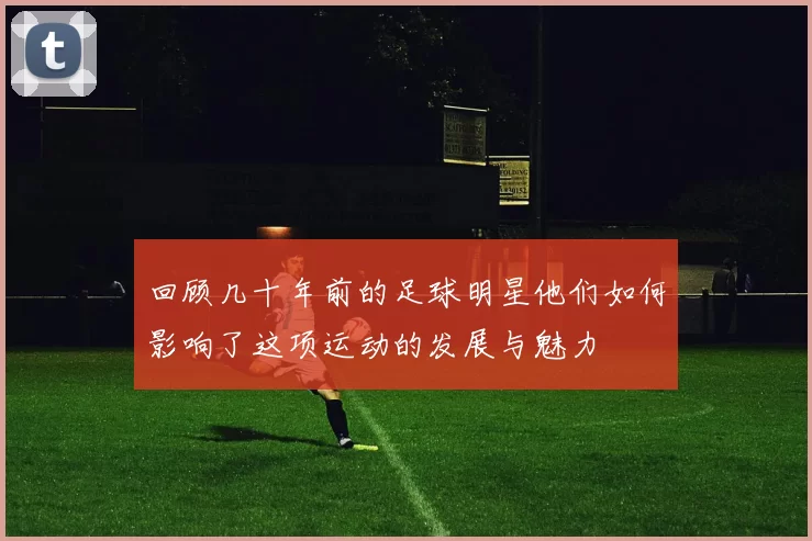 回顾几十年前的足球明星他们如何影响了这项运动的发展与魅力