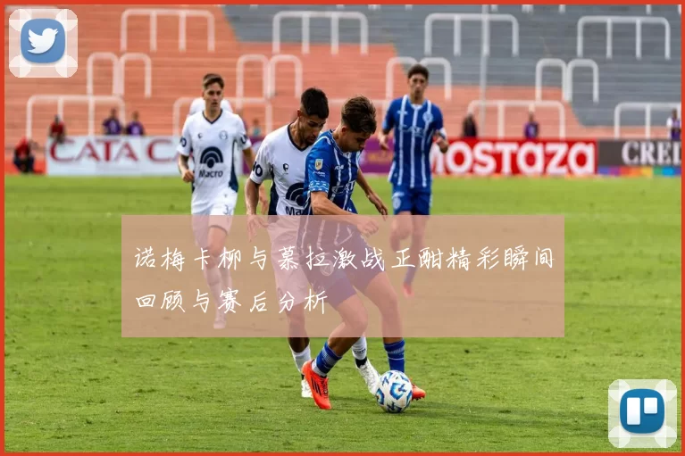 诺梅卡柳与慕拉激战正酣精彩瞬间回顾与赛后分析