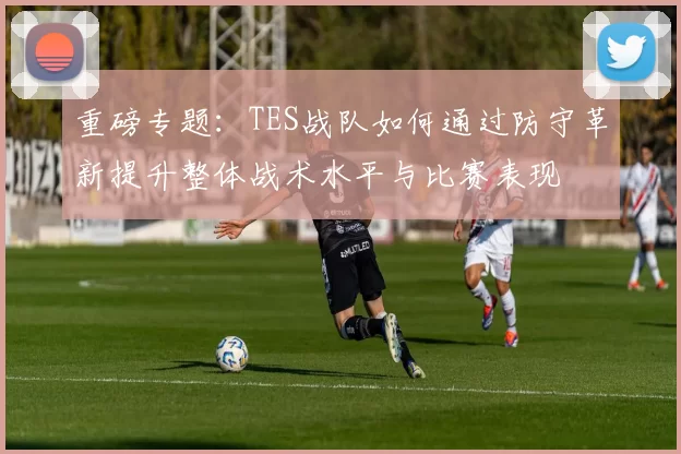 重磅专题：TES战队如何通过防守革新提升整体战术水平与比赛表现