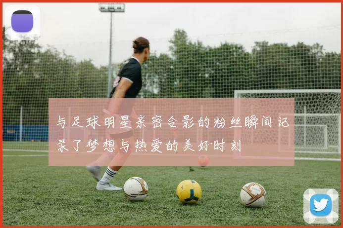 与足球明星亲密合影的粉丝瞬间记录了梦想与热爱的美好时刻