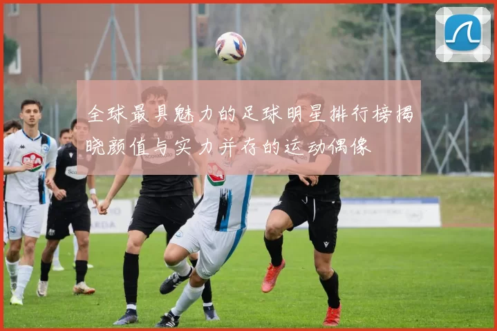 全球最具魅力的足球明星排行榜揭晓颜值与实力并存的运动偶像