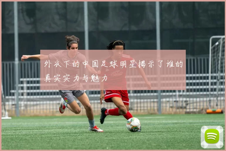 外衣下的中国足球明星揭示了谁的真实实力与魅力