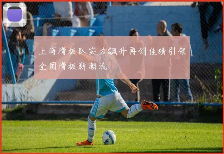 上海滑板队实力飙升再创佳绩引领全国滑板新潮流