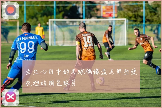 女生心目中的足球偶像盘点那些受欢迎的明星球员
