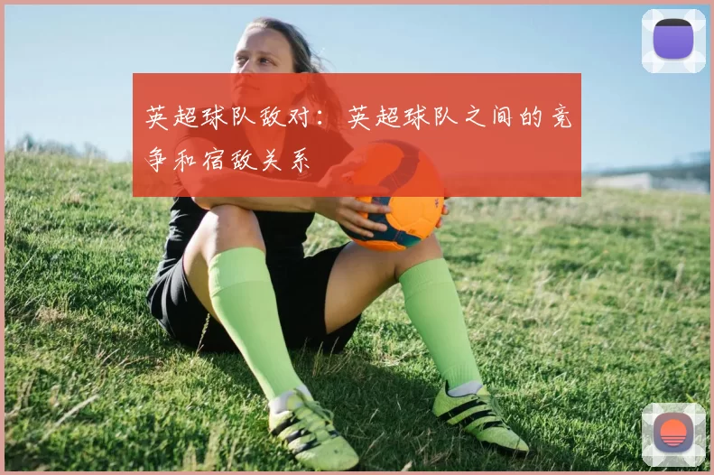 英超球队敌对：英超球队之间的竞争和宿敌关系