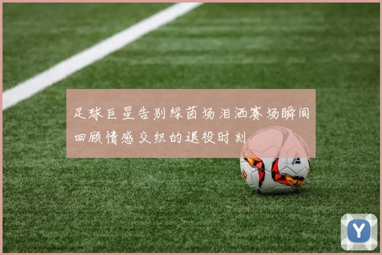 足球巨星告别绿茵场泪洒赛场瞬间回顾情感交织的退役时刻