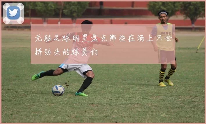 无脑足球明星盘点那些在场上只会拼劲头的球员们