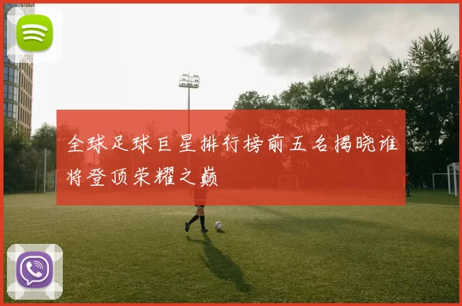 全球足球巨星排行榜前五名揭晓谁将登顶荣耀之巅