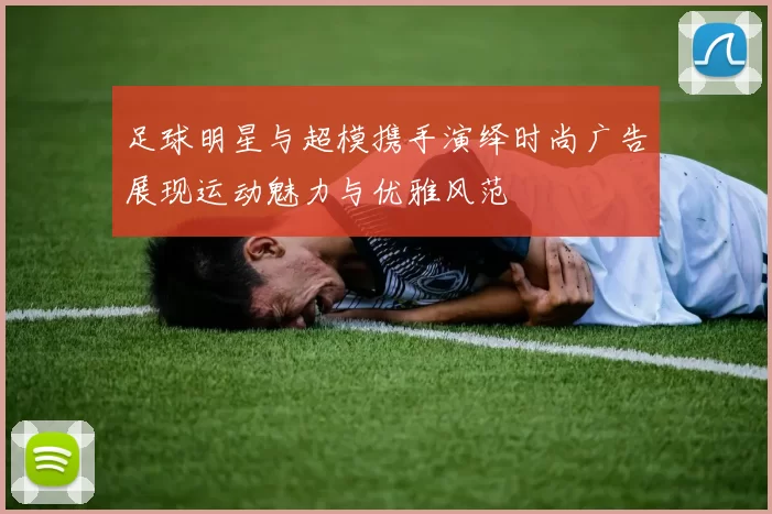 足球明星与超模携手演绎时尚广告展现运动魅力与优雅风范