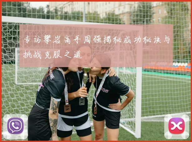 专访攀岩高手周强揭秘成功秘诀与挑战克服之道