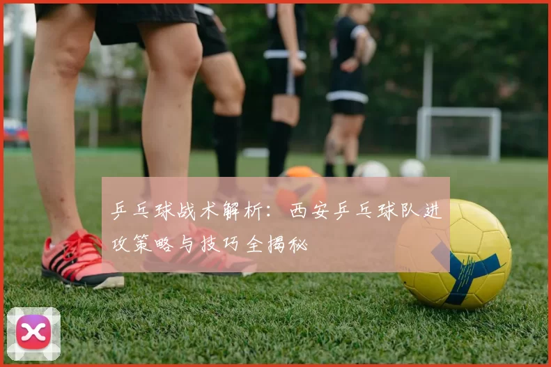 乒乓球战术解析：西安乒乓球队进攻策略与技巧全揭秘