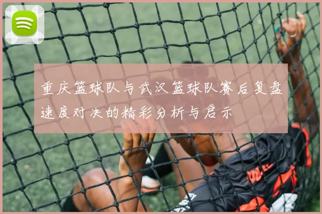 重庆篮球队与武汉篮球队赛后复盘速度对决的精彩分析与启示