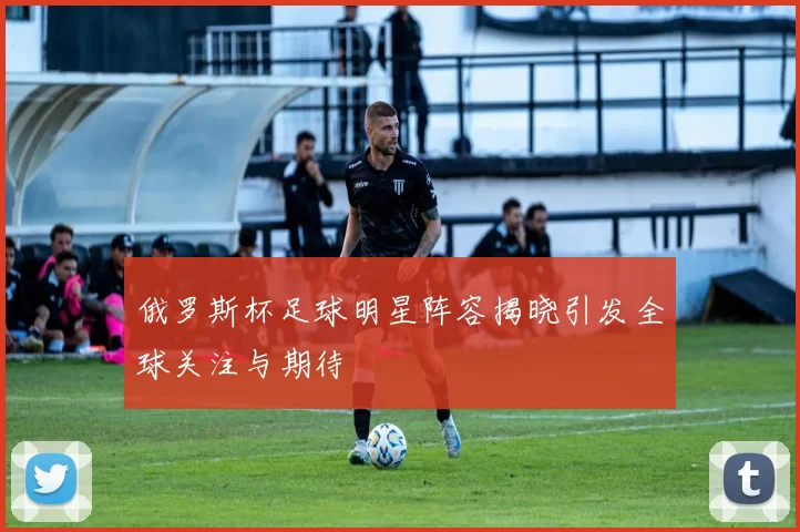 俄罗斯杯足球明星阵容揭晓引发全球关注与期待