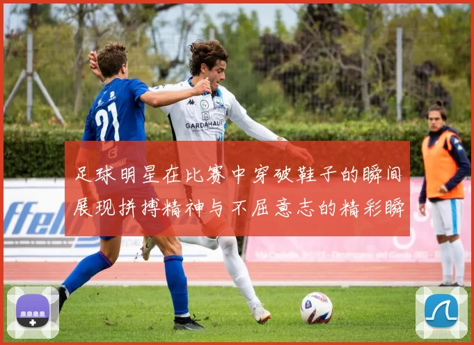 足球明星在比赛中穿破鞋子的瞬间展现拼搏精神与不屈意志的精彩瞬间