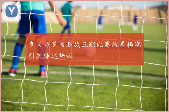 皇马与罗马激战正酣比赛结果揭晓引发球迷热议