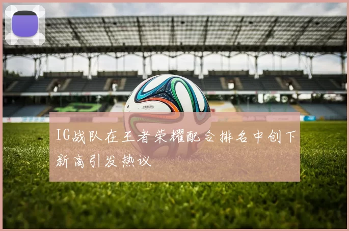 IG战队在王者荣耀配合排名中创下新高引发热议