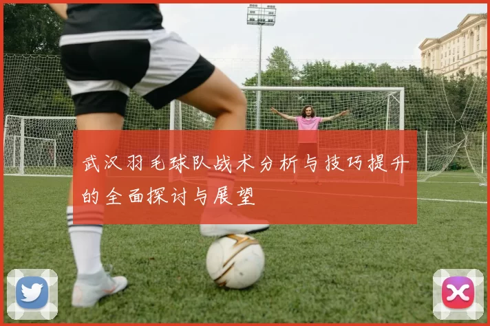 武汉羽毛球队战术分析与技巧提升的全面探讨与展望