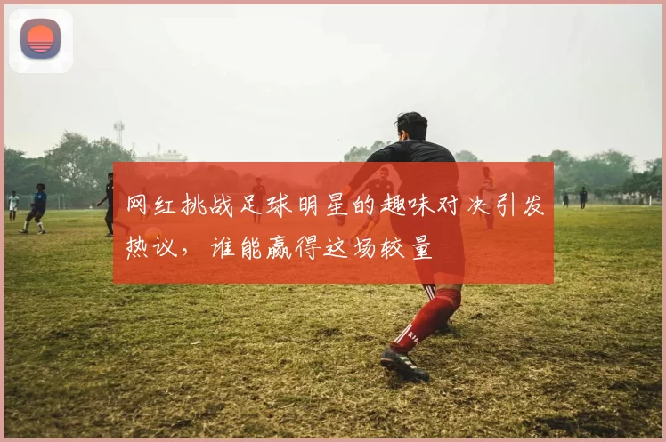 网红挑战足球明星的趣味对决引发热议，谁能赢得这场较量