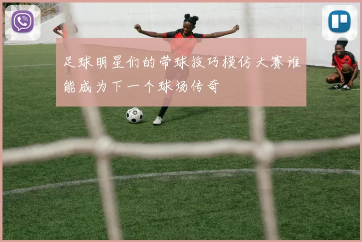 足球明星们的带球技巧模仿大赛谁能成为下一个球场传奇