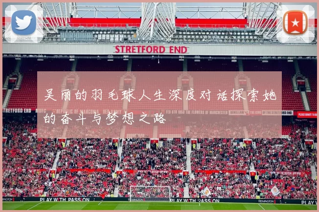 吴丽的羽毛球人生深度对话探索她的奋斗与梦想之路