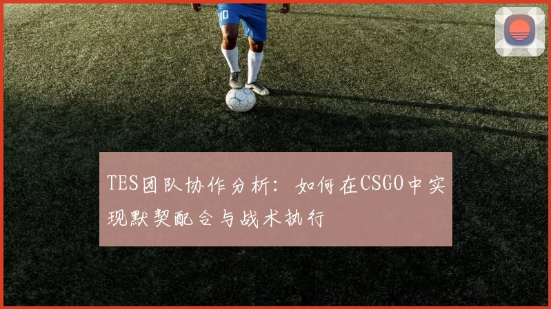 TES团队协作分析：如何在CSGO中实现默契配合与战术执行