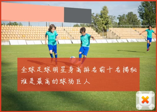 全球足球明星身高排名前十名揭秘谁是最高的球场巨人