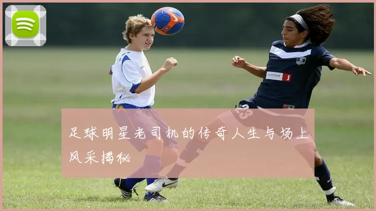 足球明星老司机的传奇人生与场上风采揭秘